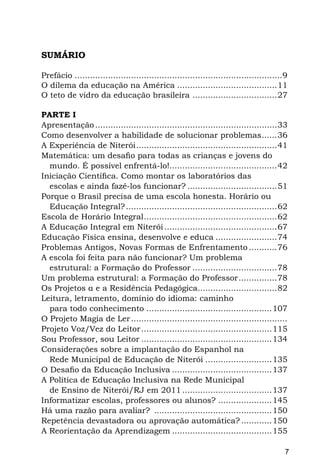SUMÁRIO

Prefácio..................................................................................9
O dilema da educação na América........................................11
O teto de vidro da educação brasileira ..................................27

PARTE I
Apresentação........................................................................33
Como desenvolver a habilidade de solucionar problemas.......36
A Experiência de Niterói........................................................41
Matemática: um desafio para todas as crianças e jovens do
  mundo. É possível enfrentá-lo!...........................................42
Iniciação Científica. Como montar os laboratórios das
  escolas e ainda fazê-los funcionar?....................................51
Porque o Brasil precisa de uma escola honesta. Horário ou
  Educação Integral?............................................................62
Escola de Horário Integral.....................................................62
A Educação Integral em Niterói.............................................67
Educação Física ensina, desenvolve e educa.........................74
Problemas Antigos, Novas Formas de Enfrentamento............76
A escola foi feita para não funcionar? Um problema
  estrutural: a Formação do Professor..................................78
Um problema estrutural: a Formação do Professor................78
Os Projetos α e a Residência Pedagógica................................82
Leitura, letramento, domínio do idioma: caminho
  para todo conhecimento..................................................107
O Projeto Magia de Ler..............................................................
Projeto Voz/Vez do Leitor....................................................115
Sou Professor, sou Leitor....................................................134
Considerações sobre a implantação do Espanhol na
  Rede Municipal de Educação de Niterói...........................135
O Desafio da Educação Inclusiva........................................137
A Política de Educação Inclusiva na Rede Municipal
  de Ensino de Niterói/RJ em 2011....................................137
Informatizar escolas, professores ou alunos?......................145
Há uma razão para avaliar? ...............................................150
Repetência devastadora ou aprovação automática?.............150
A Reorientação da Aprendizagem........................................155

                                                                                          7
 