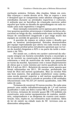 70              Cenários e Obstáculos para a Reforma Educacional

excitação anímica. Gritam, dão risadas, falam em coro.
São crianças e assim devem sê-lo. Não se espera e nem
é desejável que se comportem como adultos rabugentos e
entediados durante as atividades esportivas e culturais.
A sedução que os barulhos da criançada exercem sobre
aqueles que estão no desafio da aprendizagem em sala ou-
vindo uma aula expositiva é inegável.
       Esse exemplo comezinho serve apenas para demons-
trar quantas questões atravessam e irradiam no lócus edu-
cacional ao longo do dia, estabelecendo uma correlação de
forças de considerável magnitude e que exige muito das
equipes no sentido de garantir a sua harmonia.
       A questão do espaço se coloca como o desafio que
pode se mostrar intransponível. Estudos desenvolvidos
por equipe especializada que aferiu em cada escola a taxa
de ocupação predial pelos estudantes apontam que no tur-
no da manhã chegamos a 82% e na parte da tarde o mon-
tante é de 78%.
       Por assim ser, a oferta em caráter universal da edu-
cação integral em horário estendido levaria o município a
ter de investir na construção de unidades escolares que
cobrissem o total de matrículas da tarde que passariam
ao turno da manhã. Apuramos com o nosso departamento
de obras que o custo mínimo por metro quadrado seria de
R$ 2,3 mil em 2011. Relatório do mesmo setor aponta que
foram reformadas em 2011, 59 escolas, perfazendo um
total de 58,6 mil metros quadrados. Mas as escolas Polo
são bem maiores. Daí podemos estabelecer como média,
uma escola possuir superior a mil metros quadrados de
área construída. Assim o estudo se prendeu a 68 unidades
educacionais com 92.337,24 metros quadrados, com 596
salas de aula.
       Teríamos de construir 53 novas escolas. Se cada uma
possuir uma média infradimensionada de 1,4 mil metros
quadrados e cada um deles custar R$ 2,3 mil, sem o preço
do terreno, teríamos de investir quase R$ 170 milhões em
construção, sem contar equipamentos de cozinha, mobili-
ário, computadores e as despesas de custeio com manu-
tenção. Isso, repita-se, na estimativa mais modesta. Além
de ter de existir na cidade mais de 50 terrenos com as
dimensões adequadas.
 