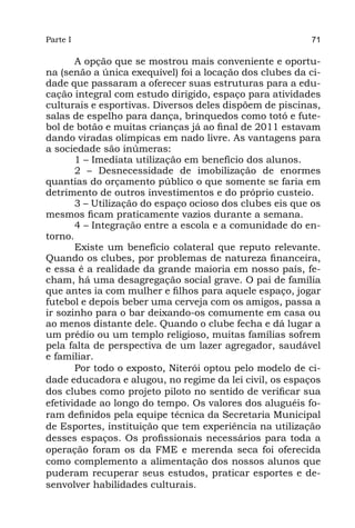 Parte I                                                   71

       A opção que se mostrou mais conveniente e oportu-
na (senão a única exequível) foi a locação dos clubes da ci-
dade que passaram a oferecer suas estruturas para a edu-
cação integral com estudo dirigido, espaço para atividades
culturais e esportivas. Diversos deles dispõem de piscinas,
salas de espelho para dança, brinquedos como totó e fute-
bol de botão e muitas crianças já ao final de 2011 estavam
dando viradas olímpicas em nado livre. As vantagens para
a sociedade são inúmeras:
       1 – Imediata utilização em benefício dos alunos.
       2 – Desnecessidade de imobilização de enormes
quantias do orçamento público o que somente se faria em
detrimento de outros investimentos e do próprio custeio.
       3 – Utilização do espaço ocioso dos clubes eis que os
mesmos ficam praticamente vazios durante a semana.
       4 – Integração entre a escola e a comunidade do en-
torno.
       Existe um benefício colateral que reputo relevante.
Quando os clubes, por problemas de natureza financeira,
e essa é a realidade da grande maioria em nosso país, fe-
cham, há uma desagregação social grave. O pai de família
que antes ia com mulher e filhos para aquele espaço, jogar
futebol e depois beber uma cerveja com os amigos, passa a
ir sozinho para o bar deixando-os comumente em casa ou
ao menos distante dele. Quando o clube fecha e dá lugar a
um prédio ou um templo religioso, muitas famílias sofrem
pela falta de perspectiva de um lazer agregador, saudável
e familiar.
       Por todo o exposto, Niterói optou pelo modelo de ci-
dade educadora e alugou, no regime da lei civil, os espaços
dos clubes como projeto piloto no sentido de verificar sua
efetividade ao longo do tempo. Os valores dos aluguéis fo-
ram definidos pela equipe técnica da Secretaria Municipal
de Esportes, instituição que tem experiência na utilização
desses espaços. Os profissionais necessários para toda a
operação foram os da FME e merenda seca foi oferecida
como complemento a alimentação dos nossos alunos que
puderam recuperar seus estudos, praticar esportes e de-
senvolver habilidades culturais.
 