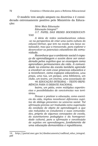 72               Cenários e Obstáculos para a Reforma Educacional

     O modelo tem amplo amparo na doutrina e é consi-
derado extremamente positivo pelo Ministério da Educa-
ção:
                     Série Mais Educação
                     Educação Integral14
                     3.7. PAPEL DAS REDES SOCIOEDUCATI-
               VAS
                     A ideia de redes socioeducativas coloca-
               -se na perspectiva de criar uma outra cultura do
               educar/formar, que tem na escola seu locus ca-
               talisador, mas que a transcende, para explorar e
               desenvolver os potenciais educativos da comu-
               nidade.
                    Reconhece que o ambiente social é espa-
               ço de aprendizagem e assim deve ser consi-
               derado pelos sujeitos que se enxergam como
               aprendizes permanentes da vida. A comuni-
               dade no entorno da escola também aprende
               a envolver-se com esse processo educativo e
               a reconhecer, como espaços educativos, uma
               praça, uma rua, um parque, uma biblioteca, um
               clube, um teatro, um cinema, uma associação de
                     46 EDUCAÇÃO INTEGRAL – TEXTO REFE-
               RÊNCIA PARA O DEBATE NACIONAL
                     bairro, um pátio, entre múltiplas experiên-
               cias e possibilidades de convivências nos terri-
               tórios.
                     Pensar e praticar a educação, como exercí-
               cio da vida, implica reconhecer diferentes sujei-
               tos de diálogo presentes no universo social. Tal
               afirmação precisa ser traduzida como superação
               da condição de objeto de aprendizagem a que
               são reduzidos os estudantes e suas comunida-
               des, própria de algumas concepções de escola,
               do autoritarismo pedagógico e da homogenei-
               dade cultural, para a afirmação e constituição
               de sujeitos em aprendizagem; fundamento de
               uma educação democrática e republicana.

14 http://portal.mec.gov.br/dmdocuments/cadfinal_educ_integral.
pdf
 