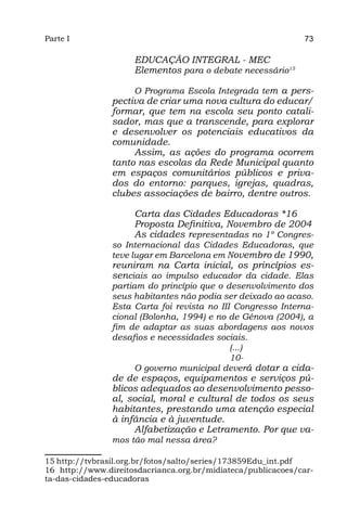 Parte I                                                       73

                     EDUCAÇÃO INTEGRAL - MEC
                     Elementos para o debate necessário15

                     O Programa Escola Integrada tem a pers-
                pectiva de criar uma nova cultura do educar/
                formar, que tem na escola seu ponto catali-
                sador, mas que a transcende, para explorar
                e desenvolver os potenciais educativos da
                comunidade.
                     Assim, as ações do programa ocorrem
                tanto nas escolas da Rede Municipal quanto
                em espaços comunitários públicos e priva-
                dos do entorno: parques, igrejas, quadras,
                clubes associações de bairro, dentre outros.

                     Carta das Cidades Educadoras *16
                     Proposta Definitiva, Novembro de 2004
                     As cidades representadas no 1º Congres-
                so Internacional das Cidades Educadoras, que
                teve lugar em Barcelona em Novembro de 1990,
                reuniram na Carta inicial, os princípios es-
                senciais ao impulso educador da cidade. Elas
                partiam do princípio que o desenvolvimento dos
                seus habitantes não podia ser deixado ao acaso.
                Esta Carta foi revista no III Congresso Interna-
                cional (Bolonha, 1994) e no de Génova (2004), a
                fim de adaptar as suas abordagens aos novos
                desafios e necessidades sociais.
                                             (...)
                                             10-
                      O governo municipal deverá dotar a cida-
                de de espaços, equipamentos e serviços pú-
                blicos adequados ao desenvolvimento pesso-
                al, social, moral e cultural de todos os seus
                habitantes, prestando uma atenção especial
                à infância e à juventude.
                     Alfabetização e Letramento. Por que va-
                mos tão mal nessa área?

15 http://tvbrasil.org.br/fotos/salto/series/173859Edu_int.pdf
16 http://www.direitosdacrianca.org.br/midiateca/publicacoes/car-
ta-das-cidades-educadoras
 