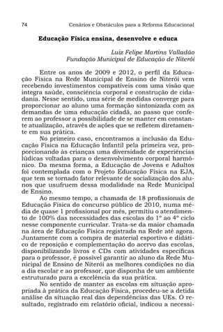 74              Cenários e Obstáculos para a Reforma Educacional

     Educação Física ensina, desenvolve e educa

                            Luiz Felipe Martins Valladão
               Fundação Municipal de Educação de Niterói

       Entre os anos de 2009 e 2012, o perfil da Educa-
ção Física na Rede Municipal de Ensino de Niterói vem
recebendo investimentos compatíveis com uma visão que
integra saúde, consciência corporal e construção de cida-
dania. Nesse sentido, uma série de medidas converge para
proporcionar ao aluno uma formação sintonizada com as
demandas de uma educação cidadã, ao passo que confe-
rem ao professor a possibilidade de se manter em constan-
te atualização, através de ações que se refletem diretamen-
te em sua prática.
       No primeiro caso, encontramos a inclusão da Edu-
cação Física na Educação Infantil pela primeira vez, pro-
porcionando às crianças uma diversidade de experiências
lúdicas voltadas para o desenvolvimento corporal harmô-
nico. Da mesma forma, a Educação de Jovens e Adultos
foi contemplada com o Projeto Educação Física na EJA,
que tem se tornado fator relevante de socialização dos alu-
nos que usufruem dessa modalidade na Rede Municipal
de Ensino.
       Ao mesmo tempo, a chamada de 18 profissionais de
Educação Física do concurso público de 2010, numa mé-
dia de quase 1 profissional por mês, permitiu o atendimen-
to de 100% das necessidades das escolas do 1º ao 4º ciclo
nesse componente curricular. Trata-se da maior chamada
na área de Educação Física registrada na Rede até agora.
Juntamente com a compra de material esportivo e didáti-
co de reposição e complementação do acervo das escolas,
disponibilizando livros e CDs com atividades específicas
para o professor, é possível garantir ao aluno da Rede Mu-
nicipal de Ensino de Niterói as melhores condições no dia
a dia escolar e ao professor, que disponha de um ambiente
estruturado para a excelência da sua prática.
       No sentido de manter as escolas em situação apro-
priada à prática da Educação Física, procedeu-se a detida
análise da situação real das dependências das UEs. O re-
sultado, registrado em relatório oficial, indicou a necessi-
 