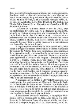 Parte I                                                  75

dade urgente de medidas reparadoras em muitos espaços,
dando-se início a obras de manutenção e, em alguns ca-
sos, à reconstrução de quadras em algumas escolas, entre
elas E. M. Paulo Freire, E. M. Francisco Portugal Neves, E.
M. José de Anchieta, E. M. João Brazil, E. M. Rachide da
Gloria Salim Saker, E. M. Honorina de Carvalho e E. M.
Antônio Coutinho.
       Garantiu-se, também, desde o ano de 2009, que
os professores tivessem suporte pedagógico permanente,
através de visitas sistemáticas da coordenação de Edu-
cação Física às escolas. Os docentes são constantemente
assessorados por diversos canais de comunicação, como
email, telefone e ofícios, além de receberem, em nome da
Unidade Escolar, todo o apoio necessário à participação
nos Jogos Escolares Municipais.
       A capacitação de docentes de Educação Física, bem
como a integração desses profissionais na Rede Municipal
de Ensino de Niterói, tem sido estimulada pela formação
de grupos de estudo e pela realização de cursos e eventos
possibilitados por diversas parcerias. Entre as capacita-
ções figuraram a Técnica em Hóquei – enfocando teoria
e prática -, Rúgby, Rúgby para Cadeirante e Tag Rúgby,
além dos Encontros Semestrais por Disciplina. Parcerias
entre a FME e a Universidade Federal Fluminense propor-
cionaram o curso de extensão Currículo e Planejamento
em Educação Física Escolar, com adesão de 38 professo-
res de Rede, distribuídos em 2 turmas; estágios supervi-
sionados nas escolas, da Educação Infantil ao 4º ciclo, sob
a supervisão direta da coordenação de Educação Física da
FME e de um professor da UFF.
       A parceria entre a FME e a UNIVERSO possibilitou a
participação dos professores de Educação Física da Rede
no “V Seminário de Pesquisa em Ciências da Atividade Fí-
sica: Formação Continuada de Professores de Educação
Física”. Isso resultou no envio de artigos para publicação
e na participação de exposição de trabalhos desenvolvidos
nas escolas da Rede Municipal de Ensino.
       É importante destacar, também, a integração veri-
ficada entre a coordenação de Educação Física e a coor-
denação de Educação Especial, cujo resultado mais ime-
diato foi o Projeto Rúgby na E. M. João Brazil, na E. M.
 