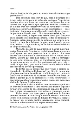 Parte I                                                   77

tâncias institucionais, para acontecer na esfera do estágio
probatório.17
       Não podemos esquecer de que, para a definição dos
temas prioritários para as ações da Iniciação Pedagógica,
também devemos levar em conta os resultados das ava-
liações em larga escala que apontam enorme ocorrência
de alunos que não desenvolveram as habilidades e com-
petências cognitivas desejadas à sua escolaridade. Esse
indicador, junto com as análises de currículo, precisa ser
largamente utilizado para o direcionamento das ações.
       Além disso, é importante deixar claro que, uma vez
que o projeto se consolide no sistema, todos os demais pro-
fessores, independentemente de estarem em estágio pro-
batório, podem beneficiar-se do programa, levando para a
rede, assim, o conjunto de ações formativas desenvolvidas
ao longo de um ano.
       O grande desafio de qualquer ideia é a sua materiali-
zação. Com muita frequência, assistimos a boas propostas
naufragarem em seu processo de execução e o fracasso
acabar contaminando a possibilidade de se tentar nova-
mente. Espero que isso não aconteça. Tenho a convicção
de que esta proposta pode se transformar num modelo
de aprimoramento técnico dos professores de meu país e,
mais do que isso, que faça a universidade refletir sobre
seus modelos, ações e processos.
       É dentro dessa perspectiva que vemos o projeto in-
titulado de “Residência Pedagógica” em Niterói, busca ins-
piração na residência médica e, em linhas gerais, promove
uma série de medidas de natureza formativa em base te-
órica e prática para os professores recém-concursados e
convocados a atuarem nesta primeira etapa, nas primeiras
séries do Ensino Fundamental.
       O objetivo é aliar a melhor doutrina com as práticas
de sala de aula exitosas a uma articulação docente capaz de
formar professores de alto desempenho capazes de alfabe-
tizar e letrar nossos alunos com solidez e em menos tempo.
       Enfim traçar as bases para a produção de futuros
grandes leitores. E é disto que nossas escolas precisam:
jovens com domínio pleno da Língua Portuguesa capazes
de traçar seu próprio destino navegando pelos conheci-
mentos e saberes com livro, régua e compasso.

17 Conforme Anexo V, Projeto de Lei, página 503.
 