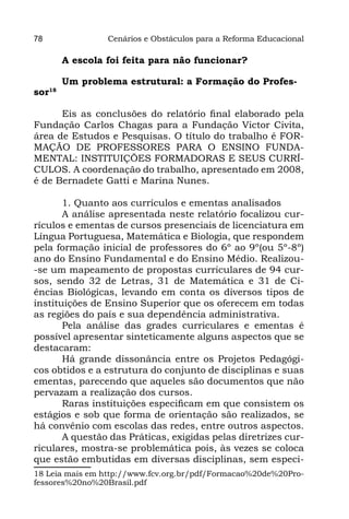 78               Cenários e Obstáculos para a Reforma Educacional

        A escola foi feita para não funcionar?

        Um problema estrutural: a Formação do Profes-
sor18

      Eis as conclusões do relatório final elaborado pela
Fundação Carlos Chagas para a Fundação Victor Civita,
área de Estudos e Pesquisas. O título do trabalho é FOR-
MAÇÃO DE PROFESSORES PARA O ENSINO FUNDA-
MENTAL: INSTITUIÇÕES FORMADORAS E SEUS CURRÍ-
CULOS. A coordenação do trabalho, apresentado em 2008,
é de Bernadete Gatti e Marina Nunes.

       1. Quanto aos currículos e ementas analisados
       A análise apresentada neste relatório focalizou cur-
rículos e ementas de cursos presenciais de licenciatura em
Língua Portuguesa, Matemática e Biologia, que respondem
pela formação inicial de professores do 6º ao 9º(ou 5º-8º)
ano do Ensino Fundamental e do Ensino Médio. Realizou-
-se um mapeamento de propostas curriculares de 94 cur-
sos, sendo 32 de Letras, 31 de Matemática e 31 de Ci-
ências Biológicas, levando em conta os diversos tipos de
instituições de Ensino Superior que os oferecem em todas
as regiões do país e sua dependência administrativa.
       Pela análise das grades curriculares e ementas é
possível apresentar sinteticamente alguns aspectos que se
destacaram:
       Há grande dissonância entre os Projetos Pedagógi-
cos obtidos e a estrutura do conjunto de disciplinas e suas
ementas, parecendo que aqueles são documentos que não
pervazam a realização dos cursos.
       Raras instituições especificam em que consistem os
estágios e sob que forma de orientação são realizados, se
há convênio com escolas das redes, entre outros aspectos.
       A questão das Práticas, exigidas pelas diretrizes cur-
riculares, mostra-se problemática pois, às vezes se coloca
que estão embutidas em diversas disciplinas, sem especi-
18 Leia mais em http://www.fcv.org.br/pdf/Formacao%20de%20Pro-
fessores%20no%20Brasil.pdf
 