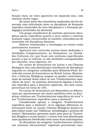 Parte I                                                    79

ficação clara, às vezes aparecem em separado mas, com
ementas muito vagas.
       Na maior parte dos ementários analisados não foi ob-
servada uma articulação entre as disciplinas de formação
específica (conteúdos da área disciplinar) e a formação pe-
dagógica (conteúdos da docência).
       Um grupo considerável de matrizes apresenta disci-
plinas pouco específicas quanto a seus nomes e ementas
bastante vagas, encontrando-se também, redundâncias de
conteúdos em disciplinas distintas.
       Saberes relacionados a tecnologias no ensino estão
praticamente ausentes.
       Aparecem nos currículos muitas horas dedicadas a
Atividades Complementares, ou Seminários, ou Ativida-
des Culturais, etc, que ficam sem nenhuma especificação
quanto a que se referem, se são atividades acompanhadas
por docentes, seus objetivos, etc.
       Os cursos de licenciatura em Letras e em Ciências
Biológicas têm uma distribuição semelhante de disciplinas
segundo as categorias utilizadas para Relatório Final: Es-
tudo dos cursos de licenciatura no Brasil: Letras, Matemá-
tica e Ciências Biológicas mapear as grades curriculares:
mais da metade delas refere-se aos “Conhecimentos espe-
cíficos da área”. As matérias diretamente ligadas à forma-
ção específica para a docência registram, nos dois casos,
percentual em torno de 10%.
       Os cursos de licenciatura em Matemática se diferen-
ciam por apresentarem um maior equilíbrio entre as disci-
plinas relativas aos “Conhecimentos específicos da área” e
aos “Conhecimentos específicos para a docência”.
       Considerando apenas a categoria “Conhecimentos
específicos para a docência”, vê-se algumas diferenças in-
teressantes entre os cursos: Ciências Biológicas destaca-se
pela ênfase maior nas “Didáticas, metodologias e práticas de
ensino”; Matemática apresenta maior peso para os “Conteú-
dos dirigidos à escola básica”; e Letras tem uma distribuição
mais igualmente distribuída entre essas duas subcategorias.
       As disciplinas da categoria “conhecimentos relativos
aos sistemas educacionais” registram percentuais inex-
 