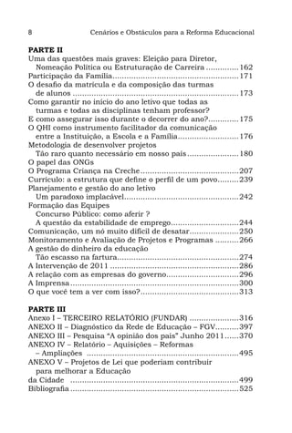 8                       Cenários e Obstáculos para a Reforma Educacional

PARTE II
Uma das questões mais graves: Eleição para Diretor,
  Nomeação Política ou Estruturação de Carreira...............162
Participação da Família.......................................................171
O desafio da matrícula e da composição das turmas
  de alunos........................................................................173
Como garantir no início do ano letivo que todas as
  turmas e todas as disciplinas tenham professor?
E como assegurar isso durante o decorrer do ano?..............175
O QHI como instrumento facilitador da comunicação
  entre a Instituição, a Escola e a Família...........................176
Metodologia de desenvolver projetos
  Tão raro quanto necessário em nosso país.......................180
O papel das ONGs
O Programa Criança na Creche...........................................207
Currículo: a estrutura que define o perfil de um povo..........239
Planejamento e gestão do ano letivo
  Um paradoxo implacável..................................................242
Formação das Equipes
  Concurso Público: como aferir ?
  A questão da estabilidade de emprego..............................244
Comunicação, um nó muito difícil de desatar......................250
Monitoramento e Avaliação de Projetos e Programas...........266
A gestão do dinheiro da educação
  Tão escasso na fartura.....................................................274
A Intervenção de 2011........................................................286
A relação com as empresas do governo................................296
A Imprensa.........................................................................300
O que você tem a ver com isso?...........................................313

PARTE III
Anexo I – TERCEIRO RELATÓRIO (FUNDAR)......................316
ANEXO II – Diagnóstico da Rede de Educação – FGV...........397
ANEXO III – Pesquisa “A opinião dos pais” Junho 2011.......370
ANEXO IV – Relatório – Aquisições – Reformas
  – Ampliações ..................................................................495
ANEXO V – Projetos de Lei que poderiam contribuir
  para melhorar a Educação
da Cidade .........................................................................499
Bibliografia.........................................................................525
 