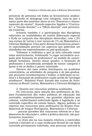 80              Cenários e Obstáculos para a Reforma Educacional

pressivos de presença em todas as licenciaturas analisa-
das. Quando se desagrega esta categoria, nota-se que a
maior parte das matérias aloca-se em “Estrutura e funcio-
namento do ensino”, ficando aspectos ligados a “Currícu-
lo”, a “Gestão Escolar” e o “Ofício docente” com percentu-
ais irrisórios.
       Irrisória também é a participação das disciplinas
referentes às modalidades de ensino (Educação especial
e EJA) no conjunto das disciplinas oferecidas, com 1,2%
nos cursos de Letras e com menos de 1% em Matemática e
Ciências Biológicas. Uma parte dessas licenciaturas promo-
ve especialização precoce em aspectos que poderiam ser
abordados em especializações ou pós-graduação.
       Voltamos a reafirmar o que já está colocado nesse
texto anteriormente, lembrando “o lugar secundário ocu-
pado pela formação de professores” no modelo de univer-
sidade brasileira. Dentro desse quadro, a formação de
professores é considerada atividade de menor categoria e
quem a ela se dedica é pouco valorizado.
       Decorre daí uma ordem hierárquica na academia
universitária, as atividades de pesquisa e de pós-gradua-
ção possuem reconhecimento e ênfase, a dedicação ao en-
sino e à formação de professores supõe perda de “prestígio
acadêmico”. Relatório Final: Estudo dos cursos de licen-
ciatura no Brasil: Letras, Matemática e Ciências Biológicas

      2. Quanto aos concursos públicos analisados
      Os concursos para seleção dos professores de En-
sino Fundamental das redes públicas de educação são
centrados, majoritariamente, em questões objetivas que
cobram, conhecimento sobretudo ligado à legislação e ao
conteúdo específico do ensino básico. Alguns padrões se
repetem nos concursos para professores do Ensino Fun-
damental de Língua Portuguesa, Matemática e Ciências:
      - poucas questões dos concursos referem-se a fun-
damentos da educação e, sobre a prática docente, são pra-
ticamente ausentes;
      - os itens são na sua maioria relativos a conteúdos
teóricos e limitam-se a uma verificação formal de um dado
conteúdo previamente solicitado, sem procurar articulá-lo
 