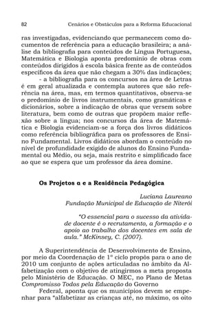 82              Cenários e Obstáculos para a Reforma Educacional

ras investigadas, evidenciando que permanecem como do-
cumentos de referência para a educação brasileira; a aná-
lise da bibliografia para conteúdos de Língua Portuguesa,
Matemática e Biologia aponta predomínio de obras com
conteúdos dirigidos à escola básica frente as de conteúdos
específicos da área que não chegam a 30% das indicações;
       - a bibliografia para os concursos na área de Letras
é em geral atualizada e contempla autores que são refe-
rência na área, mas, em termos quantitativos, observa-se
o predomínio de livros instrumentais, como gramáticas e
dicionários, sobre a indicação de obras que versem sobre
literatura, bem como de outras que propõem maior refle-
xão sobre a língua; nos concursos da área de Matemá-
tica e Biologia evidenciam-se a força dos livros didáticos
como referência bibliográfica para os professores de Ensi-
no Fundamental. Livros didáticos abordam o conteúdo no
nível de profundidade exigido de alunos do Ensino Funda-
mental ou Médio, ou seja, mais restrito e simplificado face
ao que se espera que um professor da área domine.


      Os Projetos α e a Residência Pedagógica

                                      Luciana Laureano
               Fundação Municipal de Educação de Niterói

                   “O essencial para o sucesso da ativida-
              de docente é o recrutamento, a formação e o
              apoio ao trabalho dos docentes em sala de
              aula.” McKinsey, C. (2007).

      A Superintendência de Desenvolvimento de Ensino,
por meio da Coordenação de 1º ciclo propôs para o ano de
2010 um conjunto de ações articuladas no âmbito da Al-
fabetização com o objetivo de atingirmos a meta proposta
pelo Ministério de Educação. O MEC, no Plano de Metas
Compromisso Todos pela Educação do Governo
      Federal, aponta que os municípios devem se empe-
nhar para “alfabetizar as crianças até, no máximo, os oito
 