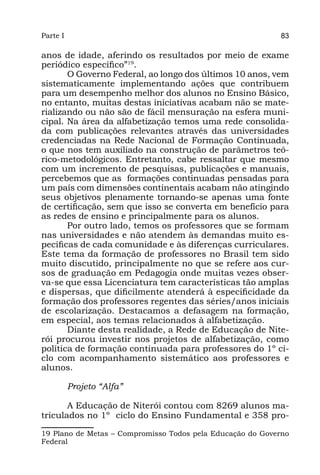Parte I                                                    83

anos de idade, aferindo os resultados por meio de exame
periódico específico”19.
       O Governo Federal, ao longo dos últimos 10 anos, vem
sistematicamente implementando ações que contribuem
para um desempenho melhor dos alunos no Ensino Básico,
no entanto, muitas destas iniciativas acabam não se mate-
rializando ou não são de fácil mensuração na esfera muni-
cipal. Na área da alfabetização temos uma rede consolida-
da com publicações relevantes através das universidades
credenciadas na Rede Nacional de Formação Continuada,
o que nos tem auxiliado na construção de parâmetros teó-
rico-metodológicos. Entretanto, cabe ressaltar que mesmo
com um incremento de pesquisas, publicações e manuais,
percebemos que as formações continuadas pensadas para
um país com dimensões continentais acabam não atingindo
seus objetivos plenamente tornando-se apenas uma fonte
de certificação, sem que isso se converta em benefício para
as redes de ensino e principalmente para os alunos.
       Por outro lado, temos os professores que se formam
nas universidades e não atendem às demandas muito es-
pecíficas de cada comunidade e às diferenças curriculares.
Este tema da formação de professores no Brasil tem sido
muito discutido, principalmente no que se refere aos cur-
sos de graduação em Pedagogia onde muitas vezes obser-
va-se que essa Licenciatura tem características tão amplas
e dispersas, que dificilmente atenderá à especificidade da
formação dos professores regentes das séries/anos iniciais
de escolarização. Destacamos a defasagem na formação,
em especial, aos temas relacionados à alfabetização.
       Diante desta realidade, a Rede de Educação de Nite-
rói procurou investir nos projetos de alfabetização, como
política de formação continuada para professores do 1º ci-
clo com acompanhamento sistemático aos professores e
alunos.

          Projeto “Alfa”

       A Educação de Niterói contou com 8269 alunos ma-
triculados no 1º ciclo do Ensino Fundamental e 358 pro-

19 Plano de Metas – Compromisso Todos pela Educação do Governo
Federal
 