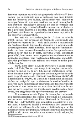 84                Cenários e Obstáculos para a Reforma Educacional

fessores regentes atuando nos grupos de referência.20 Pen-
sando na importância que o professor dos anos iniciais
tem na formação dos alunos, propusemos um modelo de
acompanhamento que nos auxiliou na implementação de
um trabalho pedagógico próximo do que se entende por
mentoria, ou seja, um trabalho diretamente articulado en-
tre o professor regente e o mentor, sendo esse último, um
professor devidamente capacitado e focado na importância
da parceria teoria/prática.
       Por esta via, a coordenação de 1º ciclo, no ano de
2010, iniciou um processo de formação continuada dos
professores regentes do 1º ciclo enfatizando a importância
da fundamentação teórica dos docentes e a relevância da
articulação entre teoria e prática. Essa ação foi fundamen-
tada com base nos resultados das avaliações aplicadas nos
grupos de 2º ano do 1º ciclo, Provinha Brasil, elaborada
pelo MEC, bem como no acompanhamento sistemático às
unidades escolares, que revelaram a defasagem metodoló-
gica dos professores com relação aos temas voltados para
alfabetização.
       Para, além disso, a Lei de Diretrizes e Bases Nacio-
nais, Lei 9394/96, no que tange à formação continuada,
define no inciso III, do art. 63, que as instituições forma-
tivas deverão manter “programas de formação continuada
para os profissionais de educação dos diversos níveis”. Já
a Resolução nº 03/97, do Conselho Nacional de Educação,
define, no artigo 5º, que os sistemas de ensino “envidarão
esforços para implementar programas de desenvolvimento
profissional dos docentes em exercício, incluída a forma-
ção em nível superior em instituições credenciadas, bem
como, em programas de aperfeiçoamento em serviço”.
       E, endossando esta lógica de formação continuada
sob responsabilidade das Redes e Sistemas de Educação,
encontramos referência no Plano Nacional de Educação -
PNE- (Lei 10.172/2001), que estabelece os objetivos e me-
tas para a formação inicial e continuada dos professores
e demais servidores da educação, enfatizando que se faz
necessário criar programas articulados entre as instituições
públicas de ensino superior e as secretarias de educação,
20 Utilizamos o quantitativo de 2010.
 
