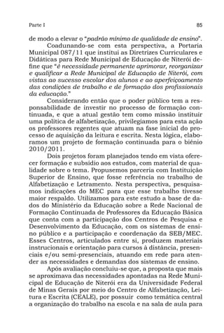Parte I                                                   85

de modo a elevar o “padrão mínimo de qualidade de ensino”.
       Coadunando-se com esta perspectiva, a Portaria
Municipal 087/11 que institui as Diretrizes Curriculares e
Didáticas para Rede Municipal de Educação de Niterói de-
fine que “é necessidade permanente aprimorar, reorganizar
e qualificar a Rede Municipal de Educação de Niterói, com
vistas ao sucesso escolar dos alunos e ao aperfeiçoamento
das condições de trabalho e de formação dos profissionais
da educação.”
       Considerando então que o poder público tem a res-
ponsabilidade de investir no processo de formação con-
tinuada, e que a atual gestão tem como missão instituir
uma política de alfabetização, privilegiamos para esta ação
os professores regentes que atuam na fase inicial do pro-
cesso de aquisição da leitura e escrita. Nesta lógica, elabo-
ramos um projeto de formação continuada para o biênio
2010/2011.
       Dois projetos foram planejados tendo em vista ofere-
cer formação e subsídio aos estudos, com material de qua-
lidade sobre o tema. Propusemos parceria com Instituição
Superior de Ensino, que fosse referência no trabalho de
Alfabetização e Letramento. Nesta perspectiva, pesquisa-
mos indicações do MEC para que esse trabalho tivesse
maior respaldo. Utilizamos para este estudo a base de da-
dos do Ministério da Educação sobre a Rede Nacional de
Formação Continuada de Professores da Educação Básica
que conta com a participação dos Centros de Pesquisa e
Desenvolvimento da Educação, com os sistemas de ensi-
no público e a participação e coordenação da SEB/MEC.
Esses Centros, articulados entre si, produzem materiais
instrucionais e orientação para cursos à distância, presen-
ciais e/ou semi-presenciais, atuando em rede para aten-
der as necessidades e demandas dos sistemas de ensino.
       Após avaliação concluiu-se que, a proposta que mais
se aproximava das necessidades apontadas na Rede Muni-
cipal de Educação de Niterói era da Universidade Federal
de Minas Gerais por meio do Centro de Alfabetização, Lei-
tura e Escrita (CEALE), por possuir como temática central
a organização do trabalho na escola e na sala de aula para
 