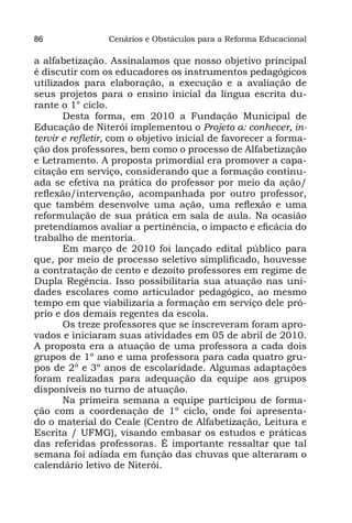 86               Cenários e Obstáculos para a Reforma Educacional

a alfabetização. Assinalamos que nosso objetivo principal
é discutir com os educadores os instrumentos pedagógicos
utilizados para elaboração, a execução e a avaliação de
seus projetos para o ensino inicial da língua escrita du-
rante o 1° ciclo.
       Desta forma, em 2010 a Fundação Municipal de
Educação de Niterói implementou o Projeto α: conhecer, in-
tervir e refletir, com o objetivo inicial de favorecer a forma-
ção dos professores, bem como o processo de Alfabetização
e Letramento. A proposta primordial era promover a capa-
citação em serviço, considerando que a formação continu-
ada se efetiva na prática do professor por meio da ação/
reflexão/intervenção, acompanhada por outro professor,
que também desenvolve uma ação, uma reflexão e uma
reformulação de sua prática em sala de aula. Na ocasião
pretendíamos avaliar a pertinência, o impacto e eficácia do
trabalho de mentoria.
       Em março de 2010 foi lançado edital público para
que, por meio de processo seletivo simplificado, houvesse
a contratação de cento e dezoito professores em regime de
Dupla Regência. Isso possibilitaria sua atuação nas uni-
dades escolares como articulador pedagógico, ao mesmo
tempo em que viabilizaria a formação em serviço dele pró-
prio e dos demais regentes da escola.
       Os treze professores que se inscreveram foram apro-
vados e iniciaram suas atividades em 05 de abril de 2010.
A proposta era a atuação de uma professora a cada dois
grupos de 1º ano e uma professora para cada quatro gru-
pos de 2º e 3º anos de escolaridade. Algumas adaptações
foram realizadas para adequação da equipe aos grupos
disponíveis no turno de atuação.
       Na primeira semana a equipe participou de forma-
ção com a coordenação de 1º ciclo, onde foi apresenta-
do o material do Ceale (Centro de Alfabetização, Leitura e
Escrita / UFMG), visando embasar os estudos e práticas
das referidas professoras. É importante ressaltar que tal
semana foi adiada em função das chuvas que alteraram o
calendário letivo de Niterói.
 
