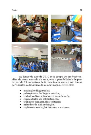 Parte I                                                   87




       Ao longo do ano de 2010 esse grupo de professoras,
além de atuar em sala de aula, teve a possibilidade de par-
ticipar de 19 encontros de formação em serviço sob temas
pertinentes a dinâmica da alfabetização, entre eles:

          •	   avaliação diagnóstica;
          •	   psicogênese da língua escrita;
          •	   trabalho diversificado em sala de aula;
          •	   capacidades da alfabetização;
          •	   trabalho com gêneros textuais;
          •	   métodos de alfabetização;
          •	   registro e avaliação: interna e externa.
 