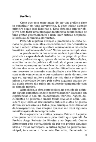 Prefácio

       Creio que esse texto antes de ser um prefácio deve
se constituir em uma advertência. E devo iniciar dizendo
primeiro o que esse livro não é. Esta obra não tem por ob-
jetivo nem fazer uma propaganda ufanista de um biênio de
uma gestão governamental e nem fazer críticas despropo-
sitadas ou denúncias alarmistas.
       Pretende registrar avanços e problemas de certo pe-
ríodo de gestão, sim. Mas, essencialmente quer convidar o
leitor a refletir sobre as questões relacionadas à educação
brasileira, valendo-se do “case” Niterói como exemplo vivo.
       A grande maioria dos acertos se deve à paixão, com-
petência e capacidade de trabalho de um grupo de profes-
soras e professores que, apesar de todas as dificuldades,
acredita na escola pública e dá tudo de si para que os re-
sultados apareçam em benefício de cada criança e jovem.
Muitos dos erros se devem à minha dificuldade em gerir
um processo de tamanha complexidade e em liderar pes-
soas mais competentes e que conhecem mais do assunto
que eu. Aprendi muito e achei que não tinha o direito de
privar a sociedade de meu país sobre algumas causas pe-
las quais somos tão ruins em educação comparando com
as demais nações.
       Além disso, a obra é propositiva no sentido de difun-
dir alguns caminhos onde é possível avançar. Baseado em
experiências e não em elucubrações teóricas. Alguns do-
cumentos de governo e emails foram revelados aqui. Con-
sidero que todos os documentos públicos e atos de gestão
devam ser acessíveis a todos, pelo princípio constitucional
da transparência, mas imagino que isso me trará algumas
manifestações de incompreensão.
       Devo agradecer a muitas pessoas. Primeiro à equipe
com quem convivi esses anos pelo muito que aprendi. Ao
Prefeito Jorge Roberto da Silveira e ao Deputado Comte
Bittencourt pela oportunidade de pôr em prática algumas
ideias e testar convicções. A outros órgãos do governo mu-
nicipal, tais como: a Secretaria Executiva, Secretaria de
                                                           9
 