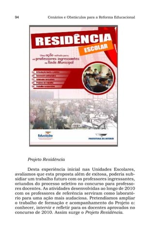 94              Cenários e Obstáculos para a Reforma Educacional




      Projeto Residência

       Desta experiência inicial nas Unidades Escolares,
avaliamos que esta proposta além de exitosa, poderia sub-
sidiar um trabalho futuro com os professores ingressantes,
oriundos do processo seletivo no concurso para professo-
res docentes. As atividades desenvolvidas ao longo de 2010
com os professores de referência serviram como laborató-
rio para uma ação mais audaciosa. Pretendíamos ampliar
o trabalho de formação e acompanhamento do Projeto α:
conhecer, intervir e refletir para os docentes aprovados no
concurso de 2010. Assim surge o Projeto Residência.
 