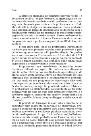 Parte I                                                  95

       A primeira chamada do concurso ocorreu no dia 18
de janeiro de 2011, o que favoreceu a organização do tra-
balho escolar e a formação inicial do professor. Houve uma
segunda chamada para vinte e três professores em 18 de
abril de 2011. O objetivo era acompanhar esses profissio-
nais também ao longo do primeiro ano de docência com a
finalidade de auxiliá-los na execução de suas tarefas peda-
gógicas buscando o êxito dos alunos. Esses professores fo-
ram encaminhados às Unidades Escolares onde atuariam
em parceria com o professor regente já em 01 de fevereiro
de 2011.
       Ficou claro para todos os professores ingressantes
na Rede que essa primeira escolha seria provisória e pelo
período enquanto durasse o Projeto Residência. Os profes-
sores convocados na 2ª chamada em 18 de abril de 2011
participaram de formação com a equipe da coordenação de
1º ciclo e foram alocados nas unidades onde ainda havia
vagas para o desenvolvimento desse trabalho.
       Propusemos uma metodologia de trabalho seme-
lhante ao utilizado no projeto αlfa, embora entendêssemos
que tal ação refletiria nos resultados da aprendizagem do
aluno, o foco deste projeto estava no oferecimento de uma
formação que possibilitasse o desenvolvimento profissio-
nal, por meio de um programa de capacitação alicerçado
num rigoroso período de estudos, concatenados com a re-
flexão da prática, ou seja, foi priorizado o desenvolvimen-
to profissional do alfabetizador, concomitante ao trabalho
desenvolvido na sala de aula pelo professor residente e o
professor regente, buscando um melhor desempenho dos
alunos com dificuldades de aprendizagem e defasagem sé-
rie/idade.
       O período de formação inicial tinha a função de se
constituir num momento importante de observação, ava-
liação e definição de parâmetros para ações futuras e vale
lembrar que todos os servidores públicos admitidos, aten-
dendo ao disposto no Artigo nº 41 da Constituição Federal,
devem cumprir estágio probatório, na forma da Lei, a con-
tar da data da posse. Durante esse período suas habilida-
des e desempenho serão objeto de avaliação especial, por
comissão instituída para essa finalidade. O Edital do Con-
 