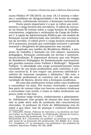 96                Cenários e Obstáculos para a Reforma Educacional

curso Público Nº 08/2010, no item 18.13 orienta e infor-
ma o candidato da obrigatoriedade e da forma do estágio
probatório, enfatizando inclusive a formação continuada.
       Outro ponto importante é o que se refere aos venci-
mentos e carga horária dos servidores. O edital do concur-
so no Anexo III orienta sobre a carga horária de trabalho,
vencimentos, exigências e atribuições do Cargo do Profes-
sor I. A opção da Administração Pública por um modelo de
formação inicial diferenciada não interfere nos vencimen-
tos do servidor. O edital prevê a carga horária semanal de
24 h semanais, jornada que contempla inclusive o período
semanal e obrigatório de planejamento nas escolas.
       Inspirada nos moldes da Residência Médica, a pro-
posta de trabalho é baseada em três pilares: assessoria
pedagógica, formação continuada em serviço e monitora-
mento/avaliação. É importante destacar que este Projeto
de Residência Pedagógica foi fundamentado teoricamente
por grandes autores como Vaillant e Bullough21. Segundo
Vaillant, “a identidade não surge automaticamente como
resultado de um título profissional, pelo contrário, é pre-
ciso construí-la. E isto requer um processo individual e
coletivo de natureza complexa e dinâmica.” Em tese, a
identidade profissional se constitui sob a égide de uma
variedade de fatores, dentre eles a formação acadêmica.
       No caso dos professores temos todos uma tendência
a naturalizar tal ação. Por termos vivenciado e passado
boa parte de nossas vidas nos bancos escolares tendemos
a naturalizar esta tarefa, é como se todos soubessem um
pouco como se faz isso.
       Ensinar exige técnica, conhecimento e planejamen-
to. Infelizmente com grupos de alunos dos anos iniciais
não se pode abrir mão de nenhuma das características
elencadas. O professor do Ciclo de Alfabetização tem de
saber o que fazer, tem de planejar e conhecer diferentes
21 VAILLANT, Denise. Políticas de Inserción a La docência em Amé-
rica Latina: La Deuda Pendiente. In: Profesorado. Revista de Curricu-
lum y formación Del profesorado. Vol. 13, nº 1 (2009)
BULLOUGH, R.V. Convertirse em profesor: La personay La localiza-
ción social de La formación Del profesorado. Em Biddle, B.J.; Good,
T.L.; Gooddson, I.F. La enseñanza y los profesores I (La profesión de
enseñar). Barcelona: Paidós, 99-166, 2000.
 