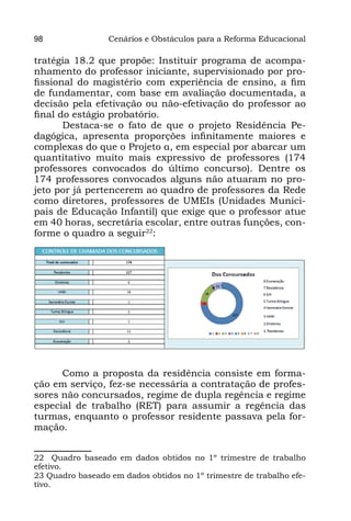 98                Cenários e Obstáculos para a Reforma Educacional

tratégia 18.2 que propõe: Instituir programa de acompa-
nhamento do professor iniciante, supervisionado por pro-
fissional do magistério com experiência de ensino, a fim
de fundamentar, com base em avaliação documentada, a
decisão pela efetivação ou não-efetivação do professor ao
final do estágio probatório.
       Destaca-se o fato de que o projeto Residência Pe-
dagógica, apresenta proporções infinitamente maiores e
complexas do que o Projeto α, em especial por abarcar um
quantitativo muito mais expressivo de professores (174
professores convocados do último concurso). Dentre os
174 professores convocados alguns não atuaram no pro-
jeto por já pertencerem ao quadro de professores da Rede
como diretores, professores de UMEIs (Unidades Munici-
pais de Educação Infantil) que exige que o professor atue
em 40 horas, secretária escolar, entre outras funções, con-
forme o quadro a seguir22:




      Como a proposta da residência consiste em forma-
ção em serviço, fez-se necessária a contratação de profes-
sores não concursados, regime de dupla regência e regime
especial de trabalho (RET) para assumir a regência das
turmas, enquanto o professor residente passava pela for-
mação.23


22 Quadro baseado em dados obtidos no 1º trimestre de trabalho
efetivo.
23 Quadro baseado em dados obtidos no 1º trimestre de trabalho efe-
tivo.
 