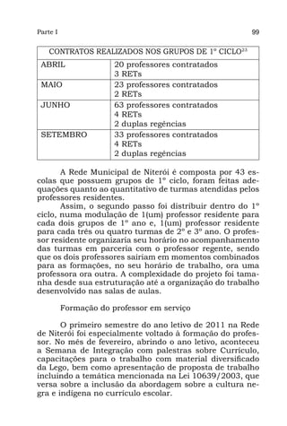 Parte I                                                 99


    CONTRATOS REALIZADOS NOS GRUPOS DE 1º CICLO23
 ABRIL                 20 professores contratados
                       3 RETs
 MAIO                  23 professores contratados
                       2 RETs
 JUNHO                 63 professores contratados
                       4 RETs
                       2 duplas regências
 SETEMBRO              33 professores contratados
                       4 RETs
                       2 duplas regências

       A Rede Municipal de Niterói é composta por 43 es-
colas que possuem grupos de 1º ciclo, foram feitas ade-
quações quanto ao quantitativo de turmas atendidas pelos
professores residentes.
       Assim, o segundo passo foi distribuir dentro do 1º
ciclo, numa modulação de 1(um) professor residente para
cada dois grupos de 1º ano e, 1(um) professor residente
para cada três ou quatro turmas de 2º e 3º ano. O profes-
sor residente organizaria seu horário no acompanhamento
das turmas em parceria com o professor regente, sendo
que os dois professores sairiam em momentos combinados
para as formações, no seu horário de trabalho, ora uma
professora ora outra. A complexidade do projeto foi tama-
nha desde sua estruturação até a organização do trabalho
desenvolvido nas salas de aulas.

          Formação do professor em serviço

       O primeiro semestre do ano letivo de 2011 na Rede
de Niterói foi especialmente voltado à formação do profes-
sor. No mês de fevereiro, abrindo o ano letivo, aconteceu
a Semana de Integração com palestras sobre Currículo,
capacitações para o trabalho com material diversificado
da Lego, bem como apresentação de proposta de trabalho
incluindo a temática mencionada na Lei 10639/2003, que
versa sobre a inclusão da abordagem sobre a cultura ne-
gra e indígena no currículo escolar.
 