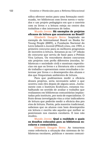 122    Cenários e Obstáculos para a Reforma Educacional

      nifica oferecer meios para uma formação conti-
      nuada, ter bibliotecas com livros novos e varia-
      dos e um projeto pedagógico em que o convívio
      com os livros e a leitura esteja no centro dos
      trabalhos e dos interesses de todos.
            Mundo Jovem: Há exemplos de projetos
      eficazes de leitura que acontecem no Brasil?
            Elisabeth Dangelo Serra: Inspirada no
      exemplo do International Board on Books for
      Young People (IBBY), a Fundação Nacional do
      Livro Infantil e Juvenil (FNLIJ) criou, em 1994, o
      primeiro concurso para os melhores programas
      de incentivo à leitura. Estamos já na 13ª edição
      do concurso que serviu de base para o Prêmio
      Viva Leitura. Os vencedores desses concursos
      são projetos com perfis diferentes (escolas, bi-
      bliotecas e sociedade civil) e mostram experiên-
      cias em que os livros e a literatura são o centro
      do trabalho e apresentam como resultados o in-
      teresse por livros e o desempenho dos alunos e
      dos que frequentam ambientes de leitura.
            Para que pudéssemos medir a eficácia
      desses projetos, seria necessário saber o que
      ocorreu com eles depois de alguns anos. Junta-
      mente com o Instituto Ecofuturo, estamos tra-
      balhando no sentido de avaliar o trabalho que
      realizamos em bibliotecas comunitárias implan-
      tadas pelo instituto, por meio de especialistas. O
      fruto dessa investigação visa a criar indicadores
      de leitura que poderão medir a eficácia dos pro
      etos de leitura. Porém, pela maneira tradicional,
      sabemos que os alunos com bom desempenho
      em leitura e escrita são aqueles que melhor se
      posicionam nos exames escolares. E isso não
      mudou.
            Mundo Jovem: Qual a realidade e quais
      os desafios colocados para as bibliotecas es-
      colares e comunitárias.
            Elisabeth Dangelo Serra: Ao tomarmos
      como referência a situação dos sistemas de bi-
      bliotecas escolares, públicas e mesmo comuni-
 