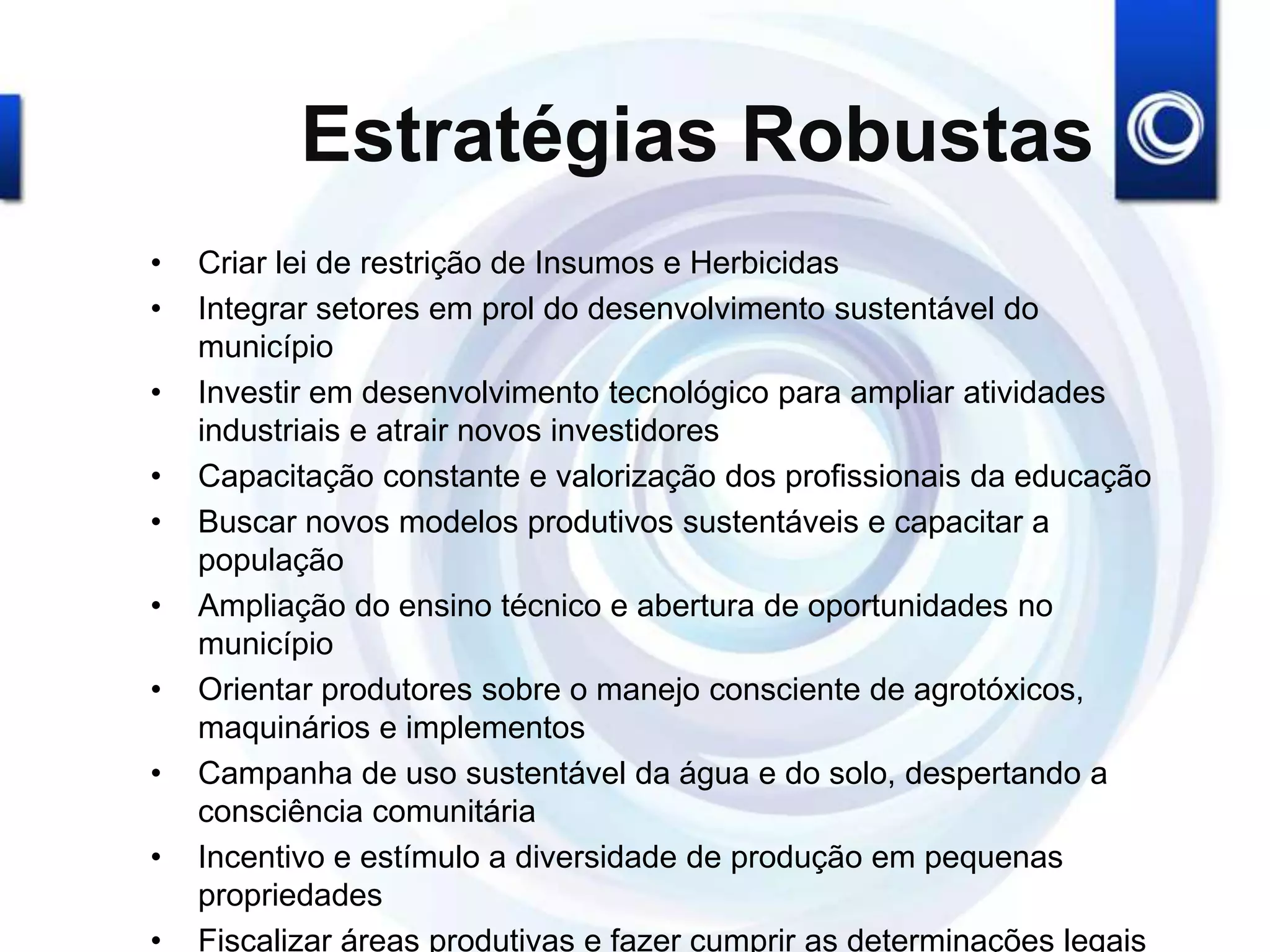 Estratégias Robustas
• Criar lei de restrição de Insumos e Herbicidas
• Integrar setores em prol do desenvolvimento sustentável do
município
• Investir em desenvolvimento tecnológico para ampliar atividades
industriais e atrair novos investidores
• Capacitação constante e valorização dos profissionais da educação
• Buscar novos modelos produtivos sustentáveis e capacitar a
população
• Ampliação do ensino técnico e abertura de oportunidades no
município
• Orientar produtores sobre o manejo consciente de agrotóxicos,
maquinários e implementos
• Campanha de uso sustentável da água e do solo, despertando a
consciência comunitária
• Incentivo e estímulo a diversidade de produção em pequenas
propriedades
• Fiscalizar áreas produtivas e fazer cumprir as determinações legais
 