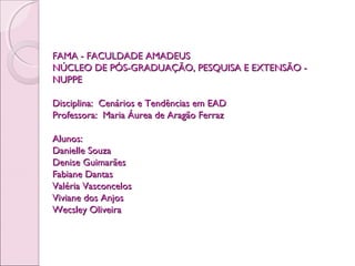 FAMA - FACULDADE AMADEUSFAMA - FACULDADE AMADEUS
NÚCLEO DE PÓS-GRADUAÇÃO, PESQUISA E EXTENSÃO -NÚCLEO DE PÓS-GRADUAÇÃO, PESQUISA E EXTENSÃO -
NUPPENUPPE
  
Disciplina: Cenários e Tendências em EADDisciplina: Cenários e Tendências em EAD
Professora: Maria Áurea de Aragão FerrazProfessora: Maria Áurea de Aragão Ferraz
  
Alunos:Alunos:
Danielle SouzaDanielle Souza
Denise GuimarãesDenise Guimarães
Fabiane DantasFabiane Dantas
Valéria VasconcelosValéria Vasconcelos
Viviane dos AnjosViviane dos Anjos
Wecsley OliveiraWecsley Oliveira
 