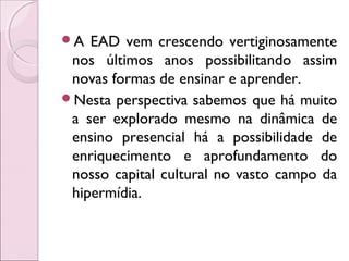 A EAD vem crescendo vertiginosamente
nos últimos anos possibilitando assim
novas formas de ensinar e aprender.
Nesta perspectiva sabemos que há muito
a ser explorado mesmo na dinâmica de
ensino presencial há a possibilidade de
enriquecimento e aprofundamento do
nosso capital cultural no vasto campo da
hipermídia.
 