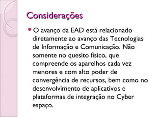 ConsideraçõesConsiderações
O avanço da EAD está relacionado
diretamente ao avanço das Tecnologias
de Informação e Comunicação. Não
somente no quesito físico, que
compreende os aparelhos cada vez
menores e com alto poder de
convergência de recursos, bem como no
desenvolvimento de aplicativos e
plataformas de integração no Cyber
espaço.
 