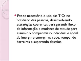 Faz-se necessário o uso das TICs no
cotidiano das pessoas, desenvolvendo
estratégias coerentes para garantir fluxo
de informação e mudança de atitude para
assumir o compromisso individual e social
de imergir e emergir na rede, rompendo
barreiras e superando desafios.
 