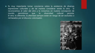  Es muy importante tomar conciencia sobre la existencia de diversas
expresiones culturales y de tal manera considerar existe lo otro. Si
reconocemos el valor del otro y lo incluimos en nuestra concepción de
mundo permitimos que la diversidad cultural persista.
El otro, lo diferente, la alteridad siempre están en riesgo de ser excluidos o
rechazados por el discurso colonizador.
 