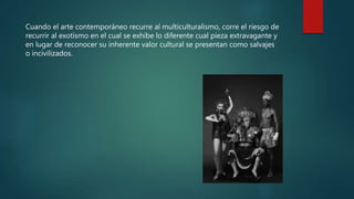 Cuando el arte contemporáneo recurre al multiculturalismo, corre el riesgo de
recurrir al exotismo en el cual se exhibe lo diferente cual pieza extravagante y
en lugar de reconocer su inherente valor cultural se presentan como salvajes
o incivilizados.
 