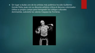  Sin lugar a dudas uno de los artistas más polémico ha sido Guillermo
Goméz Peña, pues con su discurso artístico crítica el discurso colonizador.
Utiliza su propio cuerpo para transgredir los códigos culturales
dominantes, subvierte los valores traspasa las fronteras.
 