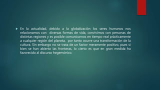  En la actualidad, debido a la globalización los seres humanos nos
relacionamos con diversas formas de vida, convivimos con personas de
distintas regiones y es posible comunicarnos en tiempo real prácticamente
a cualquier región del planeta, por tanto ocurre una transformación de la
cultura. Sin embargo no se trata de un factor meramente positivo, pues si
bien se han abierto las fronteras, lo cierto es que en gran medida ha
favorecido al discurso hegemónico.
 