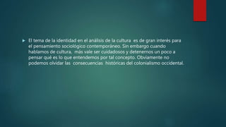  El tema de la identidad en el análisis de la cultura es de gran interés para
el pensamiento sociológico contemporáneo. Sin embargo cuando
hablamos de cultura, más vale ser cuidadosos y detenernos un poco a
pensar qué es lo que entendemos por tal concepto. Obviamente no
podemos olvidar las consecuencias históricas del colonialismo occidental.
 