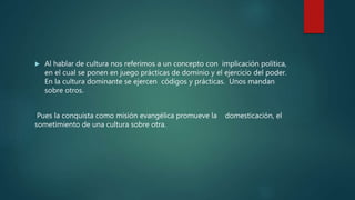 Al hablar de cultura nos referimos a un concepto con implicación política,
en el cual se ponen en juego prácticas de dominio y el ejercicio del poder.
En la cultura dominante se ejercen códigos y prácticas. Unos mandan
sobre otros.
Pues la conquista como misión evangélica promueve la domesticación, el
sometimiento de una cultura sobre otra.
 