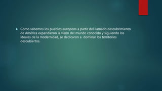  Como sabemos los pueblos europeos a partir del llamado descubrimiento
de América expandieron la visón del mundo conocido y siguiendo los
ideales de la modernidad, se dedicaron a dominar los territorios
descubiertos.
 