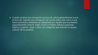  Cuando se tiene una concepción univoca de cultura generalmente ocurre
el error de imponer una concepción de mundo sobre otra, como si una
fuera incorrecta y mereciera ser desplazada por aquella que se presenta
supuestamente como la mejor. Como si hubiera culturas superiores.
Inferior y superior, mejor o peor, son categorías que reducen la riqueza
cultural de los pueblos.
 