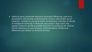  Valdría la pena justamente reconocer las propias diferencias, pues es la
diversidad lo que permite un florecimiento cultural, cabe señalar que el
esplendor consiste en una cierta fusión de elementos culturales, en donde
se amalgaman herencias e influencias para producir algo nuevo. Esa
riqueza cultural en donde es posible encontrar la convivencia de diversas
formas creativas es lo que llamamos multiculturalismo. Multitud de
diferencias que habitan un territorio humano.
 