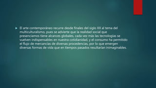  El arte contemporáneo recurre desde finales del siglo XX al tema del
multiculturalismo, pues se advierte que la realidad social que
presenciamos tiene alcances globales, cada vez más las tecnologías se
vuelven indispensables en nuestra cotidianidad, y el consumo ha permitido
el flujo de mercancías de diversas procedencias, por lo que emergen
diversas formas de vida que en tiempos pasados resultarían inimaginables.
 