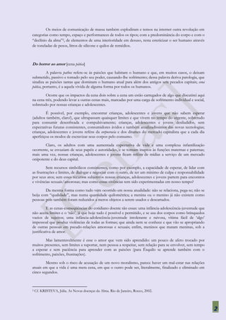 Os meios de comunicação de massa também explodiram e temos na internet outra revolução em
categorias como tempo, espaço e performances de todos os tipos; com a predominância do corpo e com o
“declínio da alma”2, de elementos de uma interioridade em desuso, resta esteticizar o ser humano através
de toneladas de pesos, litros de silicone e quilos de remédios.



Do horror ao amor [cena pática]
          A palavra pathos refere-se às paixões que habitam o humano e que, em muitos casos, o deixam
submetido, passivo e tomado pelo seu poder, causando-lhe sofrimento; dessa palavra deriva patologia, que
sinaliza as paixões tantas que dominam o humano atual para além dos antigos sete pecados capitais; cena
pática, portanto, é a aquela vivida de alguma forma por todos os humanos.

        Ocorre que os impactos da cena dois sobre a cena um estão carregados de algo que discutirei aqui
na cena três, podendo levar a outras cenas mais, marcadas por uma carga de sofrimento individual e social,
sobretudo por nossas crianças e adolescentes.

         É possível, por exemplo, encontrar crianças, adolescentes e jovens que não sabem esperar
(adultos também, claro!), que ultrapassam quaisquer limites e que vivem no tempo do urgente, sobretudo
para consumir desenfreada e compulsivamente; crianças, adolescentes e jovens desiludidos, sem
expectativas futuras consistentes, consumidores ávidos e também atualizadíssimos das novas tecnologias;
crianças, adolescentes e jovens reféns da corpocracia e dos ditames do mercado capitalista que a cada dia
aperfeiçoa os modos de escravizar seus corpos pelo consumo.

        Claro, os adultos com uma aumentada expectativa de vida e uma complexa infantilização
ocorrente, se esvaziam de seus papéis e autoridades, e se tornam inaptos às funções maternas e paternas;
mais uma vez, nossas crianças, adolescentes e jovens ficam reféns de mídias a serviço de um mercado
onipotente e do deus capital.

         Sem recursos simbólicos consistentes, como por exemplo, a capacidade de esperar, de lidar com
as frustrações e limites, de dialogar e negociar com o outro, de ter um mínimo de culpa e responsabilidade
por seus atos; sem esses recursos subjetivos nossas crianças, adolescentes e jovens partem para encontros
e vivências sexuais/amorosas; mas como essas vivências tem sido experimentadas em nosso tempo?

        Da mesma forma como tudo vem ocorrido em nossa atualidade: não se relaciona, pega-se; não se
beija com “qualidade”, mas numa quantidade quilométrica; a menina ou o menino já não existem como
pessoas pois também foram reduzidos a meros objetos a serem usados e descartados.

          E as cenas-conseqüências do cotidiano doente são essas: uma infância-adolescência-juventude que
não aceita limites e o „não‟, já que hoje tudo é possível e permitido, e se usa dos corpos como brinquedos
vazios de sujeitos; uma infância-adolescência-juventude intolerante e raivosa, vítima fácil de „algo‟
impessoal que produz violências de todas as formas; que ainda nem se conhece e que vão se apropriando
de outras pessoas em pseudo-relações amorosas e sexuais; enfim, meninos que matam meninas, sob a
justificativa de amor.

        Mas lamentavelmente é esse o amor que vem sido aprendido: um pouco de afeto trocado por
muitos presentes, sem limites a suportar, nem pessoa a respeitar, sem relação para se envolver, sem tempo
a esperar e sem paciência para aprender com as paixões (para Ésquilo se aprende também com o
sofrimento, paixões, frustrações).

        Mesmo sob o risco de acusação de um novo moralismo, parece haver um mal-estar nas relações
atuais em que a vida é uma mera cena, em que o outro pode ser, literalmente, finalizado e eliminado em
cinco segundos.



2   Cf. KRISTEVA, Júlia. As Novas doenças da Alma. Rio de Janeiro, Rocco, 2002.




                                                                                                             2
 