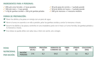 INGREDIENTES PARA 4 PERSONAS:
✓ 200 g de arroz hervido = 2 tazas grandes                     ✓ 40 g de pasas de corinto = 1 puñado grande
✓ 100 g de maíz = 1 taza grande                                ✓ 50 g de dátiles sin hueso = 1 puñado grande
✓ ½ Kg de gambas cocidas = 250 g de gambas peladas             ✓ 200 g de manzana =1 manzana mediana

FORMA DE PREPARACIÓN:
☛ Poner los dátiles y las pasas en remojo con un poco de agua.
☛ Hervir el arroz en cacerola o en olla a presión, pelar las gambas cocidas y cortar la manzana a trozos.
☛ Escurrir los dátiles y las pasas y verterlos en una ensaladera junto con el maiz y el arroz hervido, las gambas peladas y
   la manzana a trozos.
☛ Si se desea se pueda aliñar con salsa rosa, o bien con aceite, sal y vinagre.




FICHA                              ENERGÍA       PROTEÍNA       HIDRATOS DE        FIBRA       LÍPIDOS     COLESTEROL
                                    (KCAL)          (G)         CARBONO (G)          (G)          (G)         (MG)
NUTRICIONAL           RACIÓN/
                      PERSONA         316            9,2             64,6            3,7          1,5          46,2
POR RACIÓN:
 