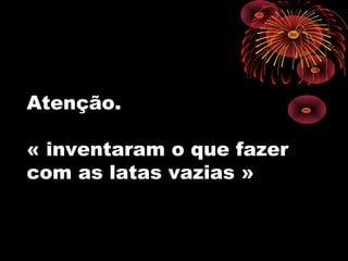 Atenção.
« inventaram o que fazer
com as latas vazias »
 