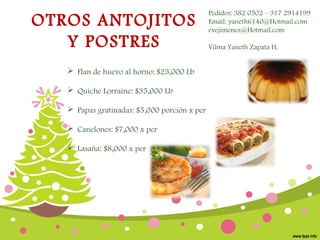 OTROS ANTOJITOS
Y POSTRES
 Flan de huevo al horno: $25,000 Lb
 Quiche Lorraine: $35,000 Lb
 Papas gratinadas: $5,000 porción x per
 Canelones: $7,000 x per
 Lasaña: $8,000 x per

Pedidos: 382 0502 – 317 2914199
Email: yaneth6140@Hotmail.com
evejimenez@Hotmail.com
Vilma Yaneth Zapata H.

 