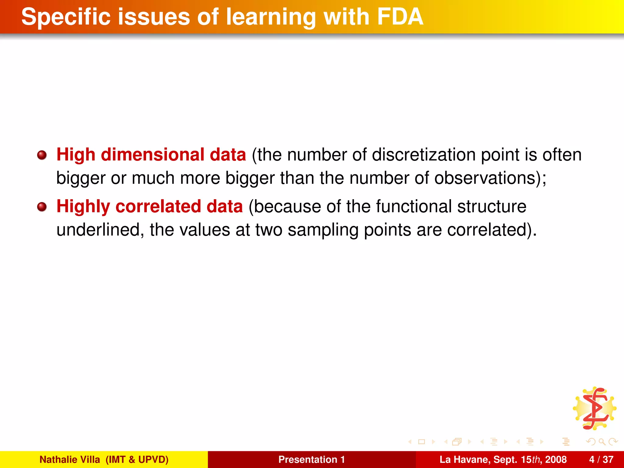 Speciﬁc issues of learning with FDA
High dimensional data (the number of discretization point is often
bigger or much more bigger than the number of observations);
Highly correlated data (because of the functional structure
underlined, the values at two sampling points are correlated).
Nathalie Villa (IMT & UPVD) Presentation 1 La Havane, Sept. 15th, 2008 4 / 37
 