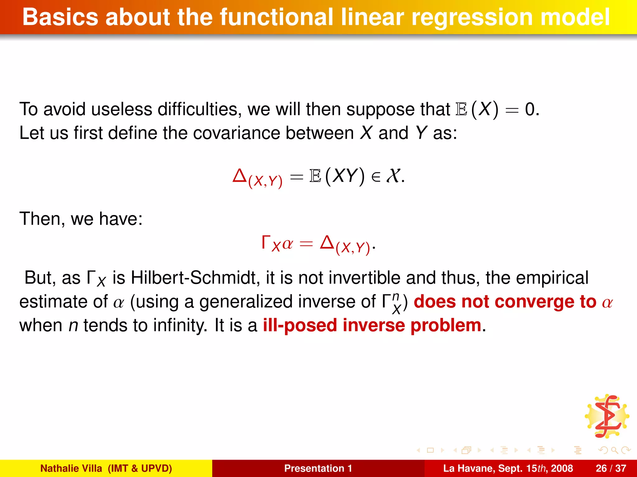 Basics about the functional linear regression model
To avoid useless difﬁculties, we will then suppose that E (X) = 0.
Let us ﬁrst deﬁne the covariance between X and Y as:
∆(X,Y) = E (XY) ∈ X.
Then, we have:
ΓX α = ∆(X,Y).
But, as ΓX is Hilbert-Schmidt, it is not invertible and thus, the empirical
estimate of α (using a generalized inverse of Γn
X
) does not converge to α
when n tends to inﬁnity. It is a ill-posed inverse problem.
Nathalie Villa (IMT & UPVD) Presentation 1 La Havane, Sept. 15th, 2008 26 / 37
 