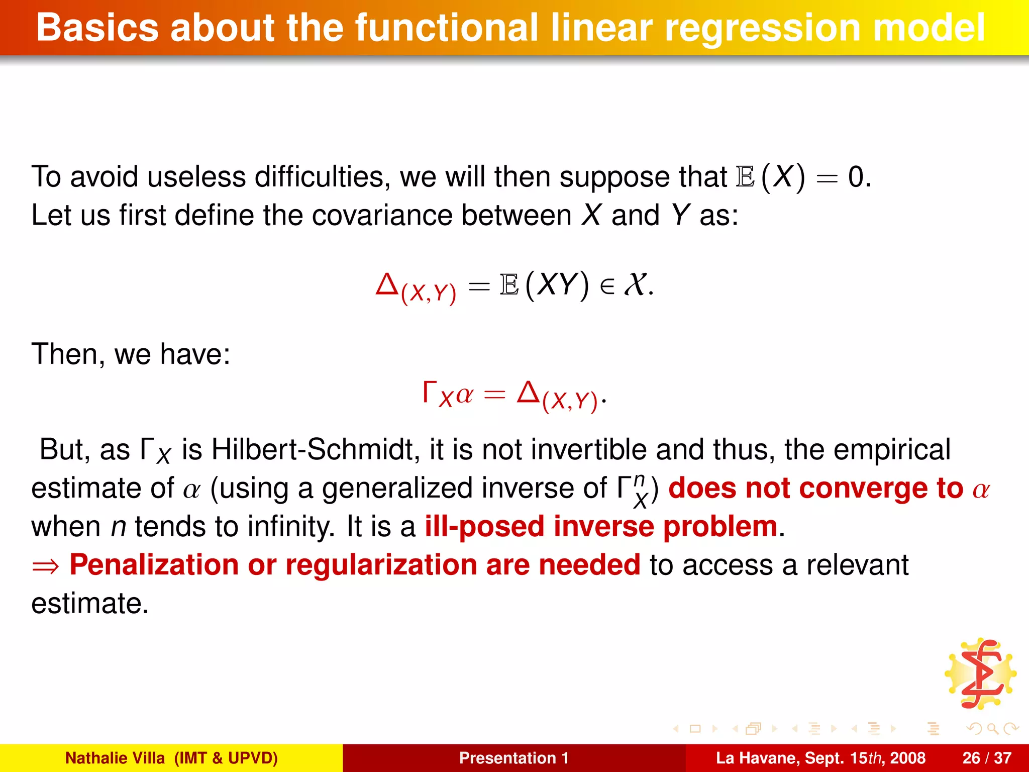 Basics about the functional linear regression model
To avoid useless difﬁculties, we will then suppose that E (X) = 0.
Let us ﬁrst deﬁne the covariance between X and Y as:
∆(X,Y) = E (XY) ∈ X.
Then, we have:
ΓX α = ∆(X,Y).
But, as ΓX is Hilbert-Schmidt, it is not invertible and thus, the empirical
estimate of α (using a generalized inverse of Γn
X
) does not converge to α
when n tends to inﬁnity. It is a ill-posed inverse problem.
⇒ Penalization or regularization are needed to access a relevant
estimate.
Nathalie Villa (IMT & UPVD) Presentation 1 La Havane, Sept. 15th, 2008 26 / 37
 