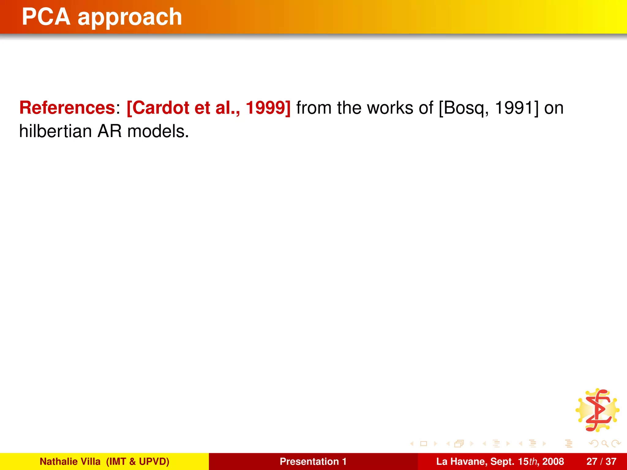 PCA approach
References: [Cardot et al., 1999] from the works of [Bosq, 1991] on
hilbertian AR models.
Nathalie Villa (IMT & UPVD) Presentation 1 La Havane, Sept. 15th, 2008 27 / 37
 
