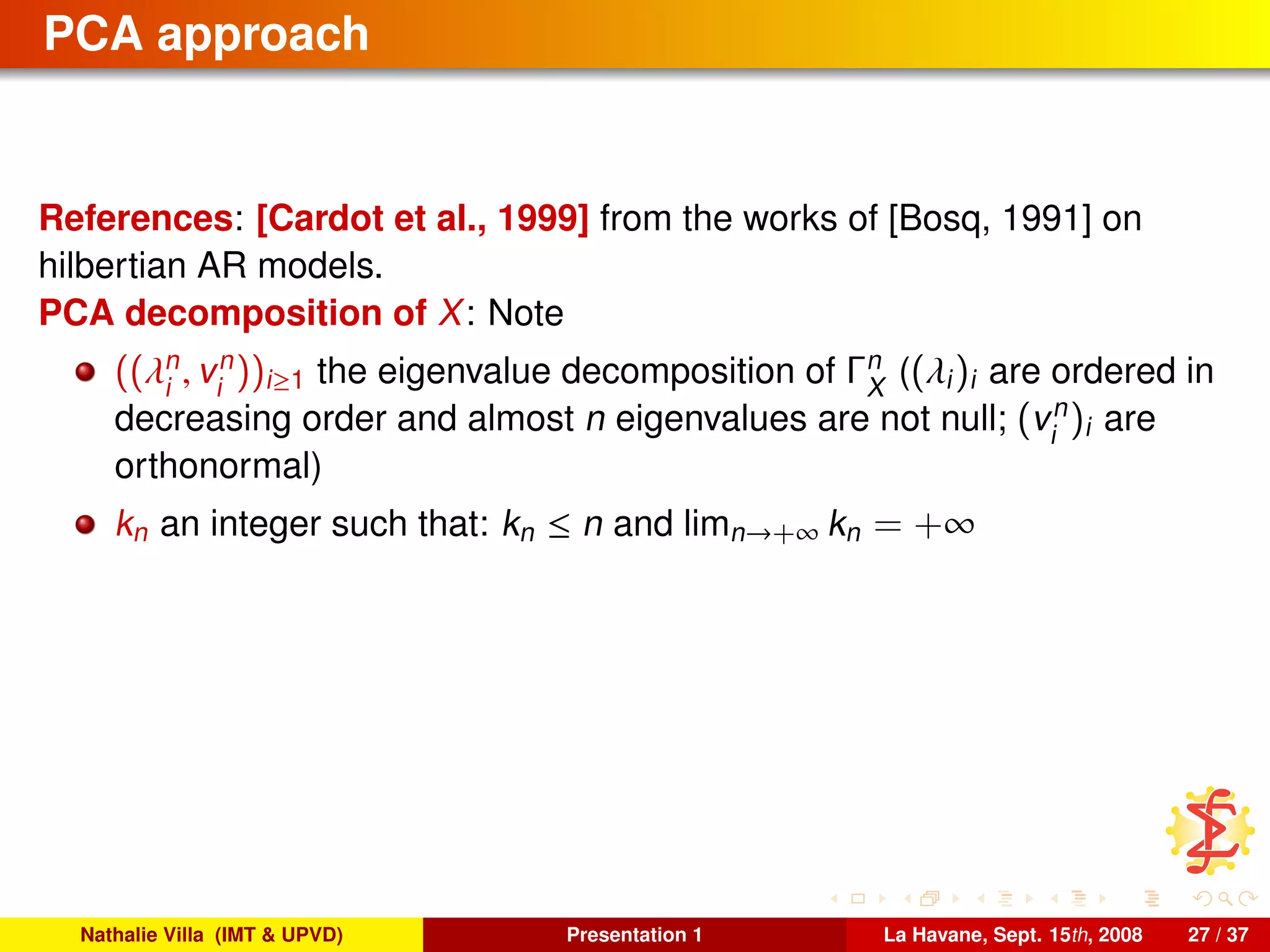 PCA approach
References: [Cardot et al., 1999] from the works of [Bosq, 1991] on
hilbertian AR models.
PCA decomposition of X: Note
((λn
i
, vn
i
))i≥1 the eigenvalue decomposition of Γn
X
((λi)i are ordered in
decreasing order and almost n eigenvalues are not null; (vn
i
)i are
orthonormal)
kn an integer such that: kn ≤ n and limn→+∞ kn = +∞
Nathalie Villa (IMT & UPVD) Presentation 1 La Havane, Sept. 15th, 2008 27 / 37
 