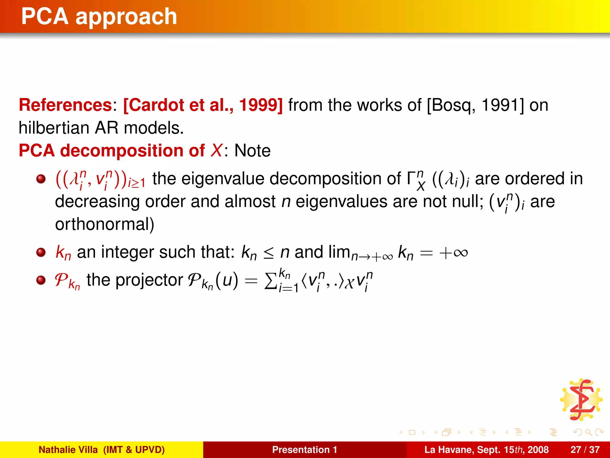 PCA approach
References: [Cardot et al., 1999] from the works of [Bosq, 1991] on
hilbertian AR models.
PCA decomposition of X: Note
((λn
i
, vn
i
))i≥1 the eigenvalue decomposition of Γn
X
((λi)i are ordered in
decreasing order and almost n eigenvalues are not null; (vn
i
)i are
orthonormal)
kn an integer such that: kn ≤ n and limn→+∞ kn = +∞
Pkn the projector Pkn (u) = kn
i=1
vn
i
, . Xvn
i
Nathalie Villa (IMT & UPVD) Presentation 1 La Havane, Sept. 15th, 2008 27 / 37
 